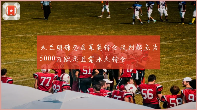 米兰明确态度莱奥转会谈判起点为5000万欧元且需永久转会