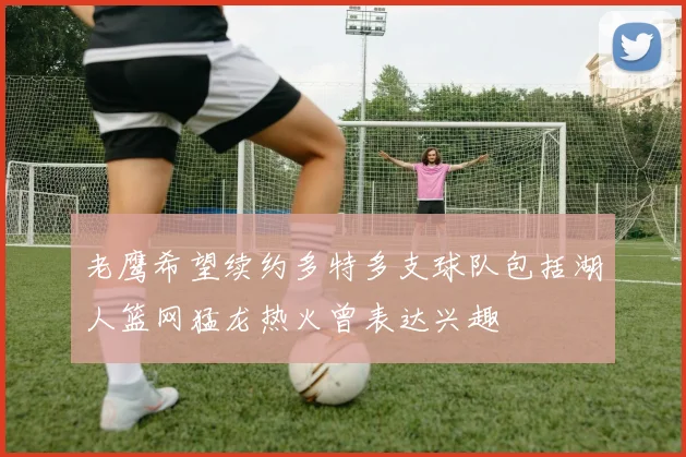 老鹰希望续约多特多支球队包括湖人篮网猛龙热火曾表达兴趣