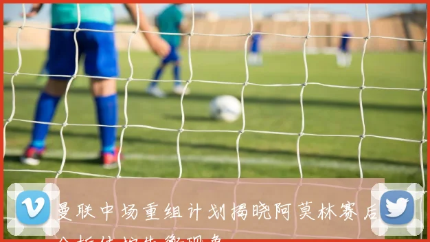 曼联中场重组计划揭晓阿莫林赛后分析传控失衡现象