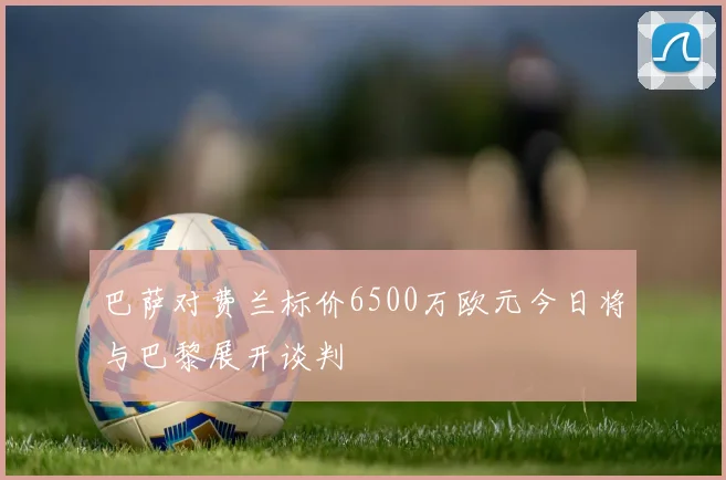 巴萨对费兰标价6500万欧元今日将与巴黎展开谈判