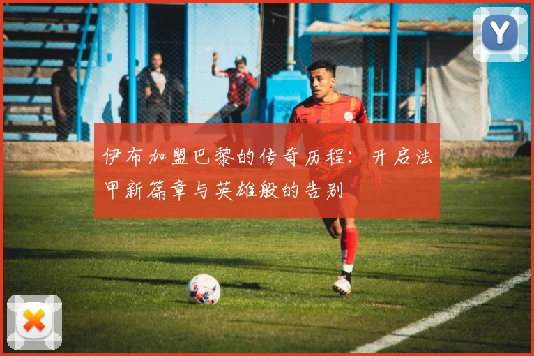 伊布加盟巴黎的传奇历程：开启法甲新篇章与英雄般的告别